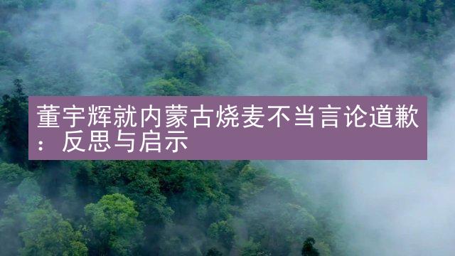 董宇辉就内蒙古烧麦不当言论道歉：反思与启示